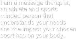 I am a massage therapist, an athlete and sports minded person that understands your needs and the impact your chosen sport has on your body.